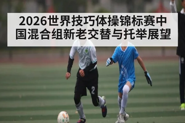 2026世界技巧体操锦标赛中国混合组新老交替与托举展望