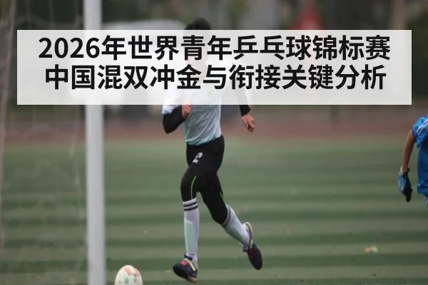 2026年世界青年乒乓球锦标赛中国混双冲金与衔接关键分析